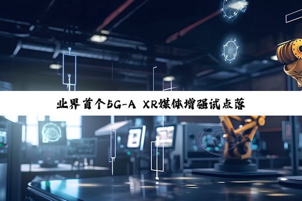 业界首个5G-A XR媒体增强试点落地