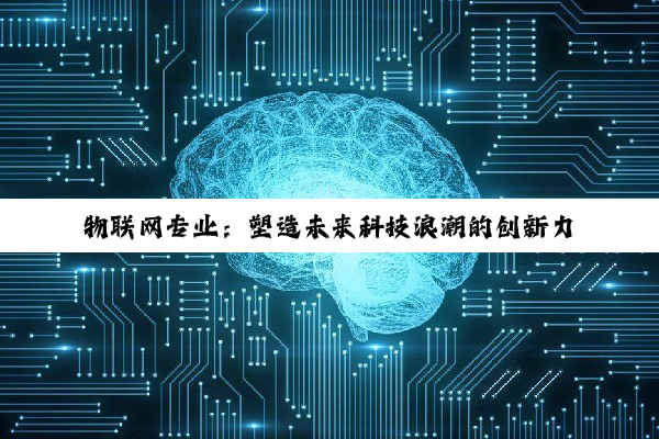 【科普解答】物联网专业：塑造未来科技浪潮的创新力量与就业蓝海