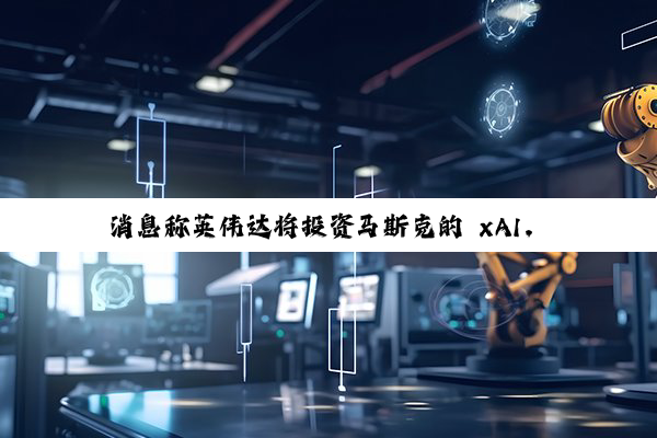 消息称英伟达将投资马斯克的 xAI，成 200 亿美元融资参与方