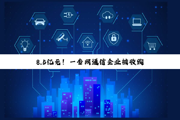 8.5亿元！一专网通信企业被收购