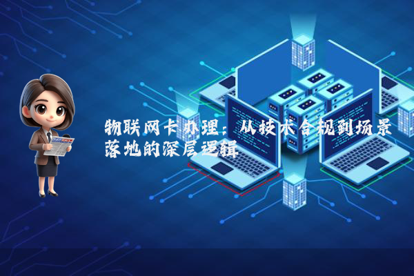 物联网卡办理：从技术合规到场景落地的深层逻辑
